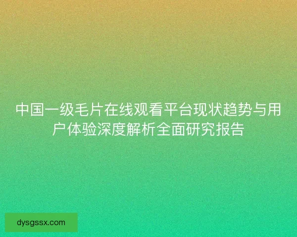 中国一级毛片在线观看平台现状趋势与用户体验深度解析全面研究报告